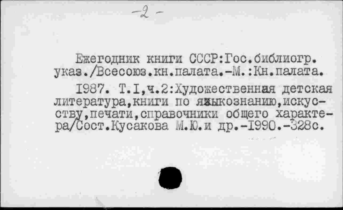 ﻿Ежегодник книги СССР:Гос.библиогр. указ./Всесоюз.кн.палата.-М.:Кн.палата.
1987. Т.1,ч.2:Художественная детская литература,книги по языкознанию,искусству, печати, справочники общего характе-ра/Сост.Кусакова М.Ю.И др.-1990.-328с.